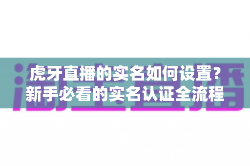 虎牙直播的实名如何设置?新手必看的实名认证全流程攻略与避坑指南 虎牙直播的实名如何设置?新手必看的实名认证全流程攻略与避坑指南
