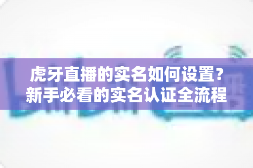 虎牙直播的实名如何设置?新手必看的实名认证全流程攻略与避坑指南 虎牙直播的实名如何设置?新手必看的实名认证全流程攻略与避坑指南