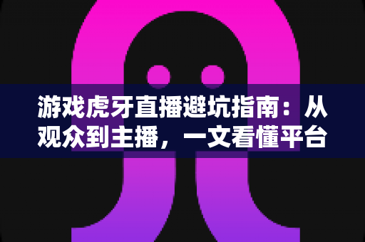游戏虎牙直播避坑指南：从观众到主播，一文看懂平台陷阱与防骗实用技巧