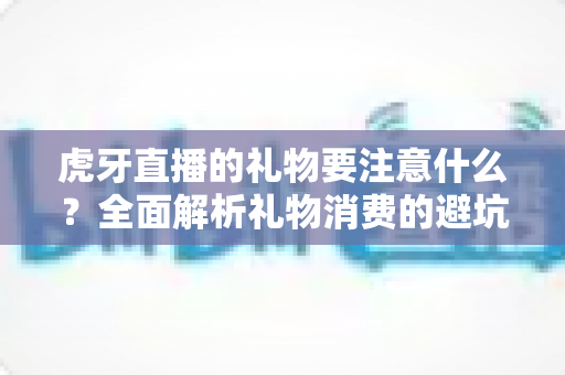 虎牙直播的礼物要注意什么?全面解析礼物消费的避坑指南与实用建议 虎牙直播的礼物要注意什么?全面解析礼物消费的避坑指南与实用建议