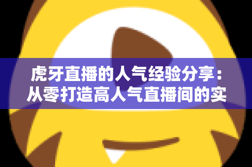 虎牙直播的人气经验分享：从零打造高人气直播间的实战指南