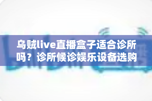 乌贼live直播盒子适合诊所吗？诊所候诊娱乐设备选购与实用指南
