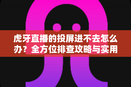 虎牙直播的投屏进不去怎么办?全方位排查攻略与实用解决方案大公开 虎牙直播的投屏进不去怎么办?全方位排查攻略与实用解决方案大公开