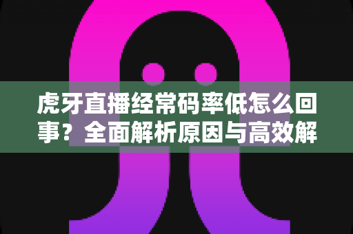 虎牙直播经常码率低怎么回事？全面解析原因与高效解决方案指南