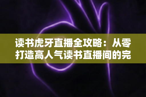 读书虎牙直播全攻略：从零打造高人气读书直播间的完整指南