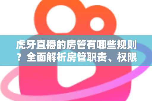 虎牙直播的房管有哪些规则?全面解析房管职责、权限与管理规范指南 虎牙直播的房管有哪些规则?全面解析房管职责、权限与管理规范指南