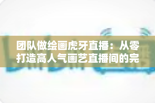 团队做绘画虎牙直播：从零打造高人气画艺直播间的完整运营指南