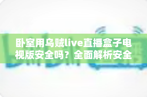 卧室用乌贼live直播盒子电视版安全吗？全面解析安全性、潜在风险与正确使用指南