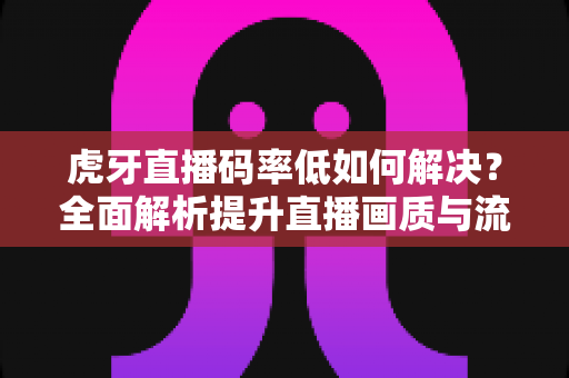 虎牙直播码率低如何解决？全面解析提升直播画质与流畅度的实用指南