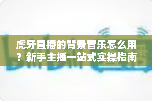 虎牙直播的背景音乐怎么用?新手主播一站式实操指南 虎牙直播的背景音乐怎么用?新手主播一站式实操指南