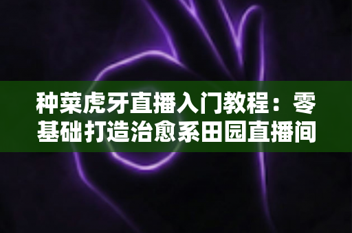 种菜虎牙直播入门教程:零基础打造治愈系田园直播间的完整指南(新手必看) 种菜虎牙直播入门教程:零基础打造治愈系田园直播间的完整指南(新手必看)