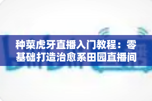 种菜虎牙直播入门教程:零基础打造治愈系田园直播间的完整指南(新手必看) 种菜虎牙直播入门教程:零基础打造治愈系田园直播间的完整指南(新手必看)