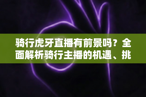 骑行虎牙直播有前景吗?全面解析骑行主播的机遇、挑战与变现路径 骑行虎牙直播有前景吗?全面解析骑行主播的机遇、挑战与变现路径