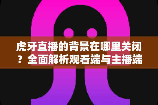 虎牙直播的背景在哪里关闭?全面解析观看端与主播端的背景设置关闭方法 虎牙直播的背景在哪里关闭?全面解析观看端与主播端的背景设置关闭方法