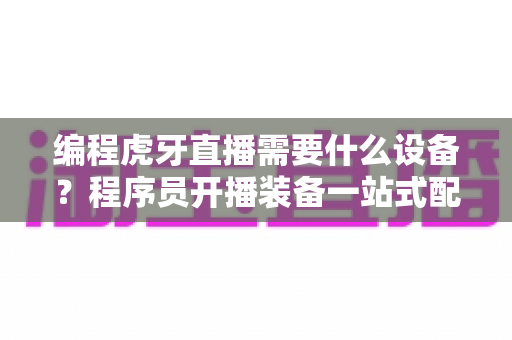 编程虎牙直播需要什么设备?程序员开播装备一站式配置指南 编程虎牙直播需要什么设备?程序员开播装备一站式配置指南