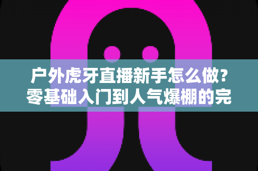 户外虎牙直播新手怎么做？零基础入门到人气爆棚的完整攻略
