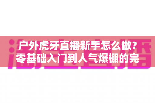 户外虎牙直播新手怎么做？零基础入门到人气爆棚的完整攻略
