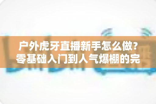 户外虎牙直播新手怎么做？零基础入门到人气爆棚的完整攻略