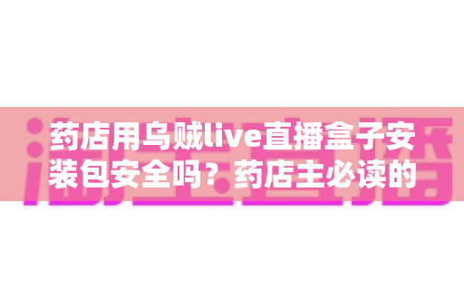 药店用乌贼live直播盒子安装包安全吗？药店主必读的安全评估与避坑实用指南