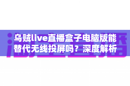 乌贼live直播盒子电脑版能替代无线投屏吗?深度解析直播投屏新方案的性能与实用价值 乌贼live直播盒子电脑版能替代无线投屏吗?深度解析直播投屏新方案的性能与实用价值