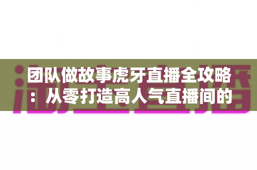 团队做故事虎牙直播全攻略：从零打造高人气直播间的团队内容创作实战指南