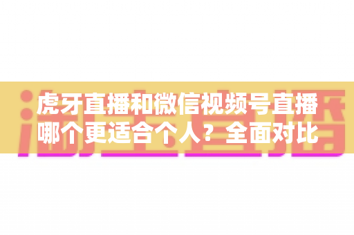 虎牙直播和微信视频号直播哪个更适合个人?全面对比分析与新手选择指南 虎牙直播和微信视频号直播哪个更适合个人?全面对比分析与新手选择指南