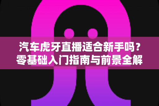 汽车虎牙直播适合新手吗？零基础入门指南与前景全解析