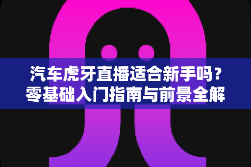 汽车虎牙直播适合新手吗？零基础入门指南与前景全解析