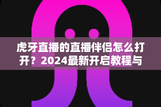 虎牙直播的直播伴侣怎么打开？2024最新开启教程与开播全流程指南