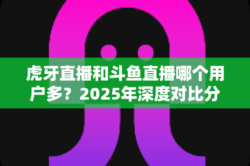 虎牙直播和斗鱼直播哪个用户多?2025年深度对比分析,一文看懂两大游戏直播平台真实用户规模 虎牙直播和斗鱼直播哪个用户多?2025年深度对比分析,一文看懂两大游戏直播平台真实用户规模