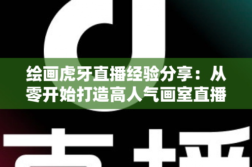绘画虎牙直播经验分享:从零开始打造高人气画室直播间的实战指南 绘画虎牙直播经验分享:从零开始打造高人气画室直播间的实战指南