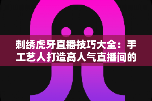 刺绣虎牙直播技巧大全：手工艺人打造高人气直播间的实战指南