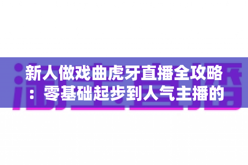 新人做戏曲虎牙直播全攻略：零基础起步到人气主播的实战指南