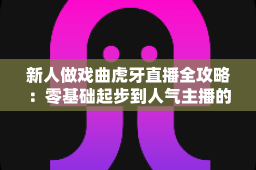 新人做戏曲虎牙直播全攻略：零基础起步到人气主播的实战指南