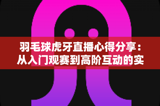 羽毛球虎牙直播心得分享:从入门观赛到高阶互动的实用指南 羽毛球虎牙直播心得分享:从入门观赛到高阶互动的实用指南