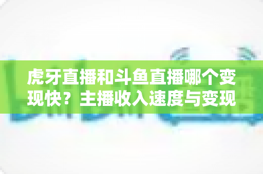 虎牙直播和斗鱼直播哪个变现快？主播收入速度与变现渠道深度对比分析