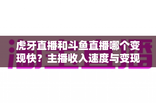 虎牙直播和斗鱼直播哪个变现快？主播收入速度与变现渠道深度对比分析