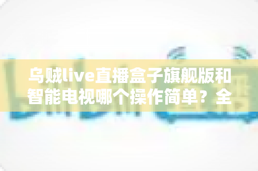 乌贼live直播盒子旗舰版和智能电视哪个操作简单？全面对比分析帮你找到最省心的观影选择