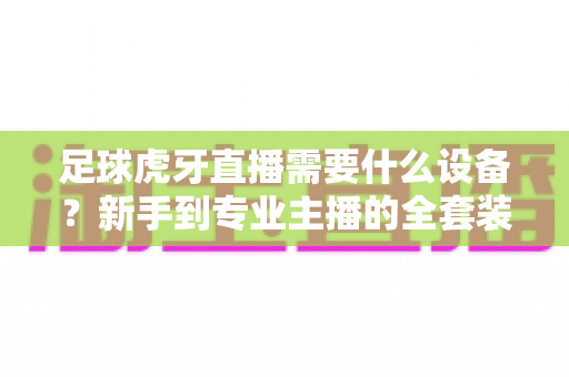 足球虎牙直播需要什么设备?新手到专业主播的全套装备指南与配置清单 足球虎牙直播需要什么设备?新手到专业主播的全套装备指南与配置清单