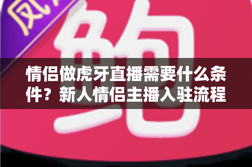 情侣做虎牙直播需要什么条件?新人情侣主播入驻流程、设备清单与快速起号攻略全解析 情侣做虎牙直播需要什么条件?新人情侣主播入驻流程、设备清单与快速起号攻略全解析