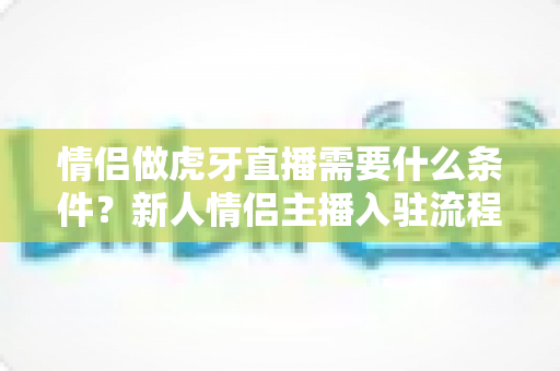 情侣做虎牙直播需要什么条件?新人情侣主播入驻流程、设备清单与快速起号攻略全解析 情侣做虎牙直播需要什么条件?新人情侣主播入驻流程、设备清单与快速起号攻略全解析