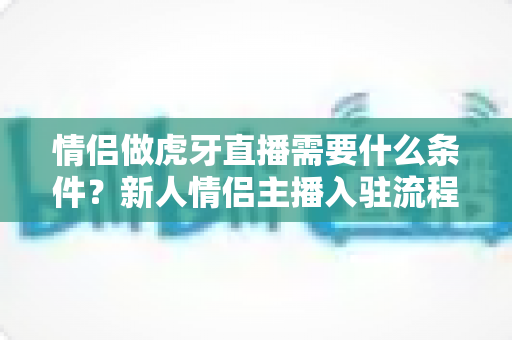 情侣做虎牙直播需要什么条件？新人情侣主播入驻流程、设备清单与快速起号攻略全解析
