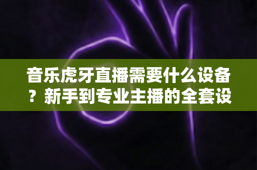 音乐虎牙直播需要什么设备?新手到专业主播的全套设备清单与搭配指南 音乐虎牙直播需要什么设备?新手到专业主播的全套设备清单与搭配指南