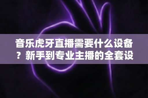 音乐虎牙直播需要什么设备?新手到专业主播的全套设备清单与搭配指南 音乐虎牙直播需要什么设备?新手到专业主播的全套设备清单与搭配指南