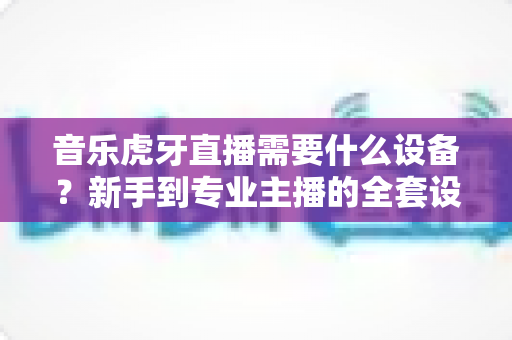 音乐虎牙直播需要什么设备?新手到专业主播的全套设备清单与搭配指南 音乐虎牙直播需要什么设备?新手到专业主播的全套设备清单与搭配指南
