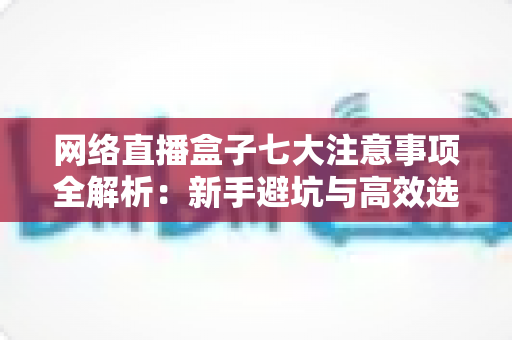 网络直播盒子七大注意事项全解析：新手避坑与高效选购必备指南