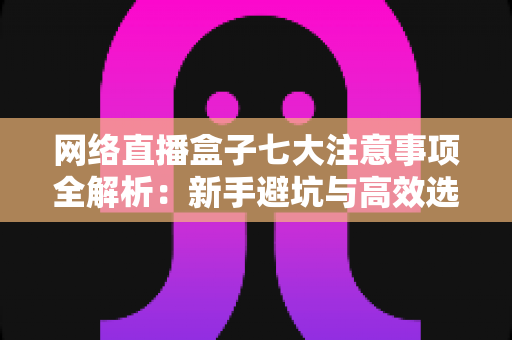 网络直播盒子七大注意事项全解析：新手避坑与高效选购必备指南