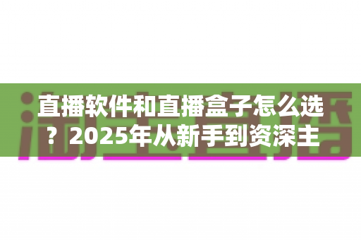 直播软件和直播盒子怎么选？2025年从新手到资深主播的超全选购指南与避坑攻略