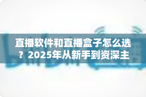 直播软件和直播盒子怎么选？2025年从新手到资深主播的超全选购指南与避坑攻略