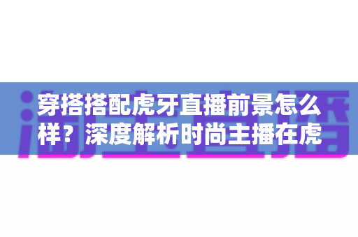 穿搭搭配虎牙直播前景怎么样?深度解析时尚主播在虎牙的发展机遇、变现路径与实操指南 穿搭搭配虎牙直播前景怎么样?深度解析时尚主播在虎牙的发展机遇、变现路径与实操指南